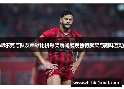 胡尔克与队友幽默比拼爆笑瞬间展现独特默契与趣味互动