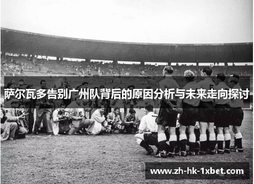 萨尔瓦多告别广州队背后的原因分析与未来走向探讨 萨尔瓦多告别广州队背后的原因分析与未来走向探讨