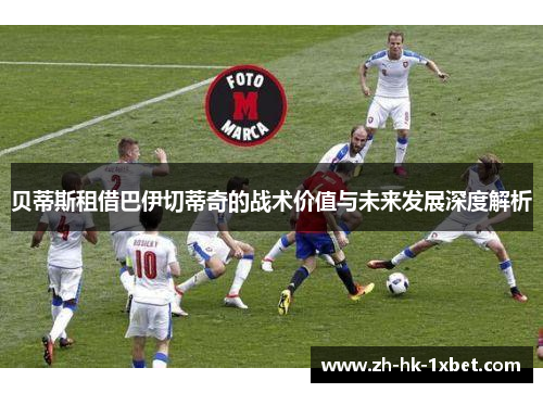 贝蒂斯租借巴伊切蒂奇的战术价值与未来发展深度解析 贝蒂斯租借巴伊切蒂奇的战术价值与未来发展深度解析