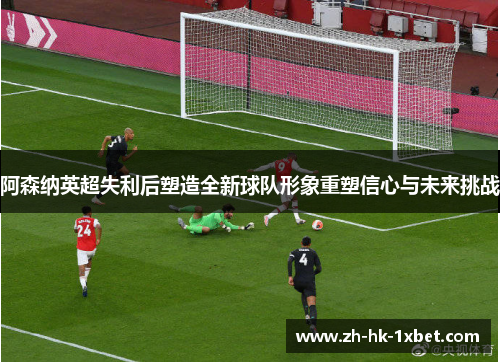 阿森纳英超失利后塑造全新球队形象重塑信心与未来挑战 阿森纳英超失利后塑造全新球队形象重塑信心与未来挑战