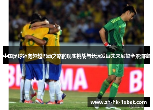 中国足球迈向超越巴西之路的现实挑战与长远发展未来展望全景洞察 中国足球迈向超越巴西之路的现实挑战与长远发展未来展望全景洞察