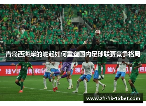 青岛西海岸的崛起如何重塑国内足球联赛竞争格局 青岛西海岸的崛起如何重塑国内足球联赛竞争格局