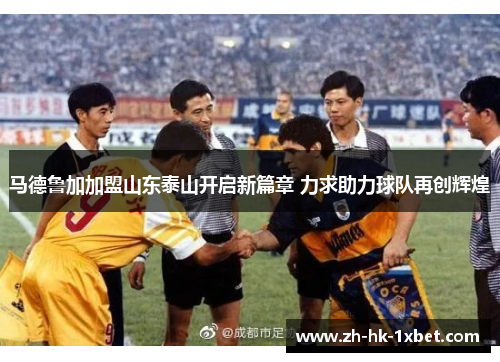 马德鲁加加盟山东泰山开启新篇章 力求助力球队再创辉煌 马德鲁加加盟山东泰山开启新篇章 力求助力球队再创辉煌