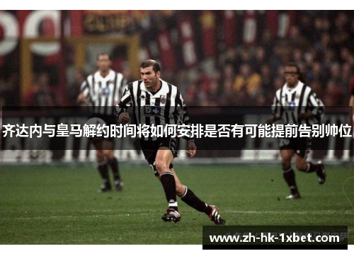 齐达内与皇马解约时间将如何安排是否有可能提前告别帅位