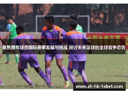 聚焦青年球员国际赛事发展与挑战 探讨未来足球的全球竞争态势