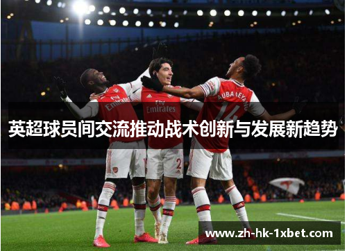 英超球员间交流推动战术创新与发展新趋势 英超球员间交流推动战术创新与发展新趋势