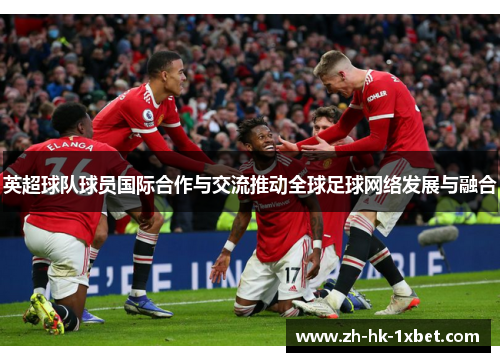 英超球队球员国际合作与交流推动全球足球网络发展与融合