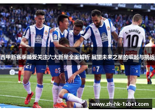 西甲新赛季最受关注六大新星全面解析 展望未来之星的崛起与挑战