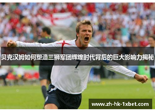 贝克汉姆如何塑造三狮军团辉煌时代背后的巨大影响力揭秘 贝克汉姆如何塑造三狮军团辉煌时代背后的巨大影响力揭秘