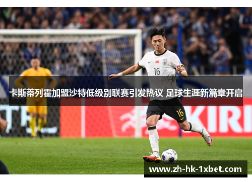 卡斯蒂列霍加盟沙特低级别联赛引发热议 足球生涯新篇章开启 卡斯蒂列霍加盟沙特低级别联赛引发热议 足球生涯新篇章开启
