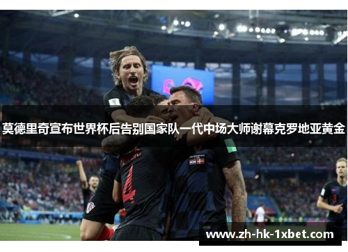 莫德里奇宣布世界杯后告别国家队一代中场大师谢幕克罗地亚黄金