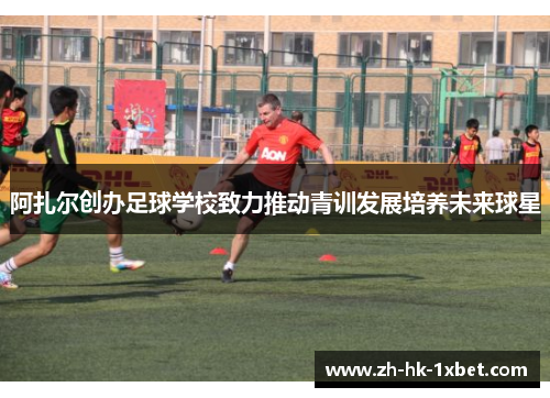 阿扎尔创办足球学校致力推动青训发展培养未来球星